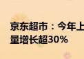 京东超市：今年上半年新用户增长20% 订单量增长超30%