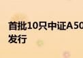 首批10只中证A500ETF光速获批 下周或启动发行