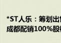 *ST人乐：筹划出售西安高隆盛、西安配销及成都配销100%股权