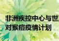 非洲疾控中心与世卫组织启动非洲大陆联合应对猴痘疫情计划