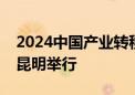 2024中国产业转移发展对接活动（云南）在昆明举行