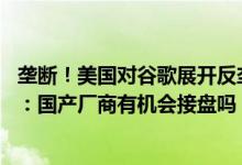 垄断！美国对谷歌展开反垄断调查 要让分拆出售安卓等资产：国产厂商有机会接盘吗