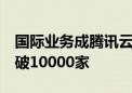 国际业务成腾讯云新增长引擎  海外客户数突破10000家