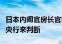 日本内阁官房长官林芳正：货币政策应由日本央行来判断