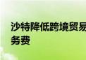 沙特降低跨境贸易成本 取消出口相关海关服务费