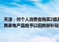 天津：对个人消费者购买2级及以上能效或水效标准的冰箱、洗衣机等8类家电产品给予以旧换新补贴 补贴标准为产品销售价格的15%