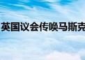 英国议会传唤马斯克 调查X平台推送仇恨内容