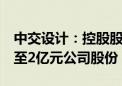 中交设计：控股股东全资子公司拟增持1亿元至2亿元公司股份