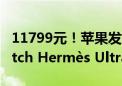 11799元！苹果发布首款爱马仕版Apple Watch Hermès Ultra 2手表