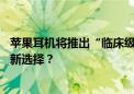 苹果耳机将推出“临床级”助听器功能 能否成为听障人士的新选择？