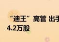 “迪王”高管 出手！增持公司A股股份合计14.2万股