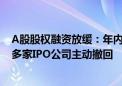 A股股权融资放缓：年内数量、规模下滑均超六成 还有300多家IPO公司主动撤回