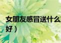 女朋友感冒送什么东西（女朋友感冒送啥吃的好）