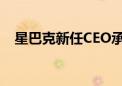 星巴克新任CEO承诺将专注于门店和咖啡