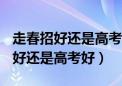 走春招好还是高考好成绩300分以上（走春招好还是高考好）