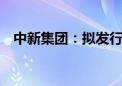 中新集团：拟发行不超过20亿元公司债券