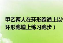 甲乙两人在环形跑道上以各自不变的速度跑步（甲乙两人在环形跑道上练习跑步）