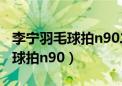 李宁羽毛球拍n90二代哪年生产的（李宁羽毛球拍n90）