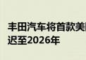 丰田汽车将首款美国制造电动汽车投产时间推迟至2026年