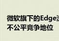 微软旗下的Edge浏览器被竞争对手指责处于不公平竞争地位