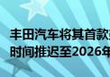 丰田汽车将其首款美国制造电动汽车生产启动时间推迟至2026年