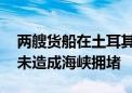 两艘货船在土耳其博斯普鲁斯海峡相撞 目前未造成海峡拥堵