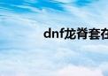 dnf龙脊套在哪弄（dnf龙脊）