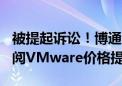 被提起诉讼！博通试图将AT&amp;T订阅VMware价格提高1050%