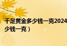 千足黄金多少钱一克2024年今天黄金价格回收（千足黄金多少钱一克）