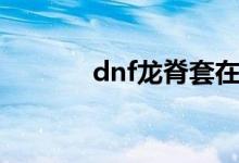 dnf龙脊套在哪弄（dnf龙脊）