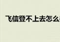 飞信登不上去怎么办（手机飞信无法登陆）