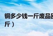 铜多少钱一斤废品回收今日价格（铜多少钱一斤）