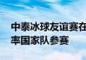 中泰冰球友谊赛在曼谷举行 泰国王后素提达率国家队参赛