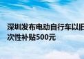 深圳发布电动自行车以旧换新补贴实施指引：符合条件的一次性补贴500元