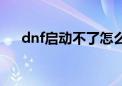 dnf启动不了怎么回事（dnf启动不了）