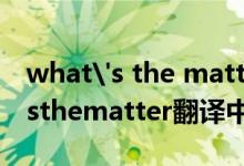 what's the matter with 翻译中文（whatsthematter翻译中文）