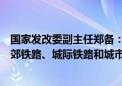 国家发改委副主任郑备：加强专项债等资金支持建设一批市郊铁路、城际铁路和城市快速路