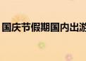 国庆节假期国内出游7.65亿人次 花了7008亿