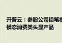 开普云：参股公司铅笔视界不久将发布全球首款AR+VR双模态消费类头显产品