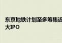 东京地铁计划至多筹集近24亿美元资金 有望成6年来日本最大IPO