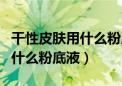 干性皮肤用什么粉底液好用平价（干性皮肤用什么粉底液）