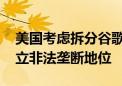 美国考虑拆分谷歌 后者被指在搜索领域已建立非法垄断地位