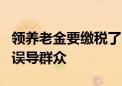 领养老金要缴税了？起征点5000元/月？传言误导群众