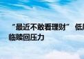 “最近不敢看理财” 低风险固收类理财亏钱了 部分产品面临赎回压力