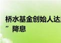 桥水基金创始人达里欧不认为美联储会“大幅”降息