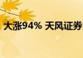 大涨94% 天风证券紧急提示！最新回应传闻