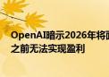 OpenAI暗示2026年将面临最多140亿美元的亏损 2029年之前无法实现盈利