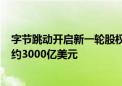 字节跳动开启新一轮股权回购：价格较半年前涨近6% 估值约3000亿美元