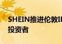 SHEIN推进伦敦IPO 许仰天亲自赴英美会见投资者