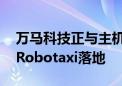 万马科技正与主机厂以及相关企业合作 推动Robotaxi落地